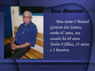 Meu nome é Manoel Genésio dos Santos, tenho 67 anos, sou casado há 48 anos. Tenho 9 filhos, 23 netos e 3 bisnetos. Seu Manoel 