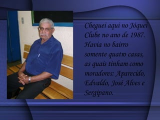 Cheguei aqui no Jóquei Clube no ano de 1987. Havia no bairro somente quatro casas, as quais tinham como moradores: Aparecido, Edvaldo, José Alves e Sergipano. 