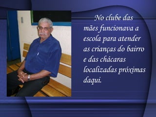 No clube das mães funcionava a escola para atender as crianças do bairro e das chácaras localizadas próximas daqui. 