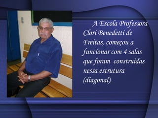 A Escola Professora Clori Benedetti de Freitas, começou a funcionar com 4 salas que foram  construídas nessa estrutura (diagonal). 