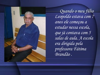 Quando o meu filho Leopoldo estava com 7 anos ele começou a estudar nessa escola, que já contava com 5 salas de aula. A escola era dirigida pela professora Fátima Brandão . 