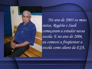 No ano de 2003 os meus netos, Rogério e Sueli começaram a estudar nessa escola. E no ano de 2004, eu comecei a freqüentar a escola como aluno da EJA. 