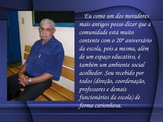 Eu como um dos moradores mais antigos posso dizer que a comunidade está muito contente com o 20º aniversário da escola, pois a mesma, além de um espaço educativo, é também um ambiente social acolhedor. Sou recebido por todos (direção, coordenação, professores e demais funcionários da escola) de forma carionhosa. 