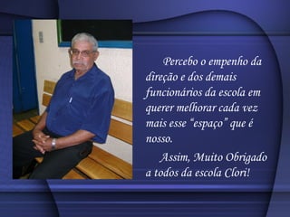 Percebo o empenho da direção e dos demais funcionários da escola em querer melhorar cada vez mais esse “espaço” que é nosso. Assim, Muito Obrigado a todos da escola Clori! 