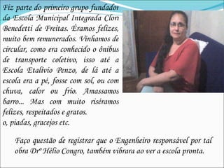 Fiz parte do primeiro grupo fundador da Escola Municipal Integrada Clori Benedetti de Freitas. Éramos felizes, muito bem remunerados. Vínhamos de circular, como era conhecido o ônibus de transporte coletivo, isso até a Escola Etalívio Penzo, de lá até a escola era a pé, fosse com sol, ou com chuva, calor ou frio. Amassamos barro... Mas com muito riséramos felizes, respeitados e gratos. o, piadas, gracejos etc.  Faço questão de registrar que o Engenheiro responsável por tal obra Drº Hélio Congro, também vibrara ao ver a escola pronta. 