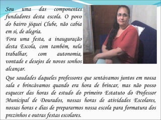 Sou uma das componentes fundadores desta escola. O povo do bairro jóquei Clube, não cabia em si, de alegria. Fora uma festa, a inauguração desta Escola, com também, nela trabalhar, com autonomia, vontade e desejos de novos sonhos alcançar. Que saudades daqueles professores que sentávamos juntos em nossa sala e brincávamos quando era hora de brincar, mas não posso esquecer das horas de estudo do primeiro Estatuto do Professor Municipal de Dourados, nossas horas de atividades Escolares, nossas horas e dias de prepararmos nossa escola para formatura dos prezinhos e outras festas escolares. 