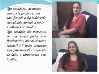 Que saudades... de nossos alunos chegando a escola aqui ficando o dia todo! Pela manhã aula normal, a tarde as oficinas de estudos. Que saudade dos momentos em que íamos juntos com funcionários, alunos almoçar, lanchar! Ali todos deixavam seus pronomes de tratamento de lado, e tornávamos uma família. 