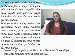 Ter sido a primeira professora de pré-escola aqui fora e sempre será para mim motivo de muito orgulho. Por outro ângulo fazer parte do grupo fundadores desta escola, eu só tenho que me orgulhar. Hoje, por motivo de força maior estou aposentada. Foram tantas situações acontecimentos, fator que marcaram minha vida. Sendo a principal delas o carinho e a ternura de meus aluninhos e o apoio da maioria dos meus colegas de trabalho e muito especial dos pais dos meus alunos. O certo é: Que a palavra de Deus diz - No mundo Tereis aflições, mas tende bom ânimo pois eu estou contigo. 