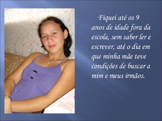 Fiquei até os 9 anos de idade fora da escola, sem saber ler e escrever, até o dia em que minha mãe teve condições de buscar a mim e meus irmãos.  