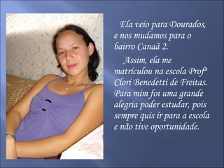 Ela veio para Dourados, e nos mudamos para o bairro Canaã 2. Assim, ela me matriculou na escola Profª Clori Benedetti de Freitas. Para mim foi uma grande alegria poder estudar, pois sempre quis ir para a escola e não tive oportunidade. 