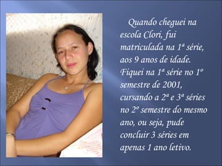 Quando cheguei na escola Clori, fui matriculada na 1ª série, aos 9 anos de idade. Fiquei na 1ª série no 1º semestre de 2001, cursando a 2ª e 3ª séries no 2º semestre do mesmo ano, ou seja, pude concluir 3 séries em apenas 1 ano letivo. 
