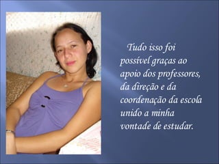 Tudo isso foi possível graças ao apoio dos professores, da direção e da coordenação da escola unido a minha vontade de estudar. 