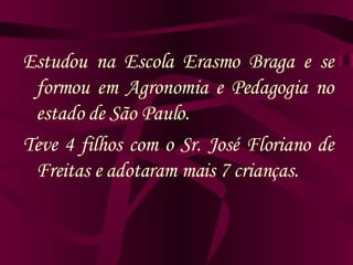 Estudou na Escola Erasmo Braga e se formou em Agronomia e Pedagogia no estado de São Paulo. Teve 4 filhos com o Sr. José Floriano de Freitas e adotaram mais 7 crianças. 