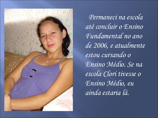 Permaneci na escola até concluir o Ensino Fundamental no ano de 2006, e atualmente estou cursando o Ensino Médio. Se na escola Clori tivesse o Ensino Médio, eu ainda estaria lá. 