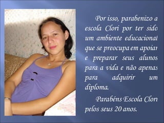 Por isso, parabenizo a escola Clori por ter sido um ambiente educacional que se preocupa em apoiar e preparar seus alunos para a vida e não apenas para adquirir um diploma. Parabéns Escola Clori pelos seus 20 anos. 