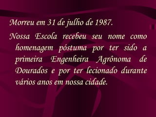 Morreu em 31 de julho de 1987. Nossa Escola recebeu seu nome como homenagem póstuma por ter sido a primeira Engenheira Agrônoma de Dourados e por ter lecionado durante vários anos em nossa cidade. 