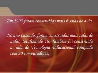 Em 1993 foram construídas mais 6 salas de aula No ano passado, foram construídas mais salas de aulas, totalizando 16. Também foi construída a Sala de Tecnologia Educacional equipada com 20 computadores. 
