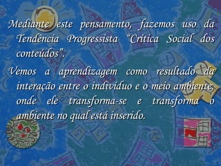 Mediante este pensamento, fazemos uso da Tendência Progressista “Crítica Social dos conteúdos”. Vemos a aprendizagem como resultado da interação entre o indivíduo e o meio ambiente, onde ele transforma-se e transforma o ambiente no qual está inserido. 