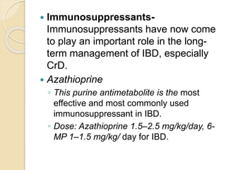  Immunosuppressants-
Immunosuppressants have now come
to play an important role in the long-
term management of IBD, especially
CrD.
 Azathioprine
◦ This purine antimetabolite is the most
effective and most commonly used
immunosuppressant in IBD.
◦ Dose: Azathioprine 1.5–2.5 mg/kg/day, 6-
MP 1–1.5 mg/kg/ day for IBD.
 