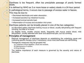  Diarrhoea is too frequent, often too precipitate passage of poorly formed
stools.
 It is defined by WHO as 3 or more loose or watery stools in a 24 hour period.
 In pathological terms, it occurs due to passage of excess water in faeces.
 This may be due to:
◦ • Decreased electrolyte and water absorption.
◦ • Increased secretion by intestinal mucosa.
◦ • Increased luminal osmotic load.
◦ • Inflammation of mucosa and exudation into lumen.
 Diarrhoea patients can be broadly placed in one of the two categories:
◦ (a) Abundant watery diarrhoea lacking mucus or blood, usually dehydrating with frequent
vomiting, but little or no fever.
◦ (b) Slightly loose, smaller volume stools, frequently with mucus and/or blood, mild
dehydration, usually attended with fever and abdominal pain, but not vomiting.
 Principles of management
◦ Rational management of diarrhoea depends on establishing the underlying cause and
instituting specific therapy (only if necessary), since most diarrhoeas are self-limiting.
◦ Therapeutic measures may be grouped into:
 (a) Treatment of fluid depletion, shock and acidosis.
 (b) Maintenance of nutrition.
 (c) Drug therapy.
◦ The relative importance of each measure is governed by the severity and nature of
diarrhoea.
 