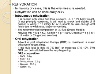  REHYDRATION
◦ In majority of cases, this is the only measure needed.
◦ Rehydration can be done orally or i.v.
◦ Intravenous rehydration
 It is needed only when fluid loss is severe, i.e. > 10% body weight,
(if not promptly corrected, it will lead to shock and death) or if
patient is losing > 10 ml/kg/ hr, or is unable to take enough oral
fluids due to weakness, stupor or vomiting.
 The recommended composition of i.v. fluid (Dhaka fluid) is:
 NaCl 85 mM = 5 g + KCl 13 mM = 1 g + NaHCO3 48 mM = 4 g-( in 1
L of water or 5% glucose solution).
◦ Oral rehydration
 Advent of oral rehydration therapy (ORT) is considered a major
advance of recent times.
 If the fluid loss is mild (5–7% BW) or moderate (7.5–10% BW)
ORT can be instituted from the very beginning.
 ORS composition
 NaCl : 2.6 g
 KCl : 1.5 g
 Trisod. citrate : 2.9 g
 Glucose : 13.5 g
 Water : 1 L
 