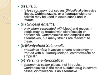  (ii) EPEC:
◦ is less common, but causes Shigella like invasive
illness. Cotrimoxazole, or a fluoroquinolone or
colistin may be used in acute cases and in
infants.
 (iii) Shigella enteritis:
◦ only when associated with blood and mucus in
stools may be treated with ciprofloxacin or
norfloxacin. Cotrimoxazole and ampicillin are
alternatives, but many strains are resistant to
these.
 (iv)Nontyphoid Salmonella
◦ enteritis is often invasive; severe cases may be
treated with a fluoroquinolone, cotrimoxazole or
ampicillin.
 (v) Yersinia enterocolitica:
◦ common in colder places, not in tropics.
Cotrimoxazole is the most suitable drug in severe
cases; ciprofloxacin is an alternative.
 
