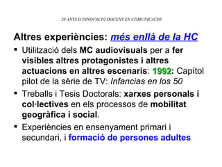 20 ANYS D’INNOVACIÓ DOCENT EN COMUNICACIO Altres experiències:  més enllà de la HC Utilització dels  MC audiovisuals  per a  fer visibles altres protagonistes i altres actuacions en altres escenaris :  1992 :  Capítol pilot de la sèrie de TV:  Infancias en los 50 Treballs i Tesis Doctorals:  xarxes personals i col·lectives  en els processos de  mobilitat geogràfica i social . Experiències en ensenyament primari i secundari, i  formació de persones adultes 