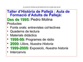 20 ANYS D’INNOVACIÓ DOCENT EN COMUNICACIO Taller d’Història de Pallejà : Aula de Formació d’Adults de Pallejà:   Des de 1995 :  Pedro Molina Productes Fonts orals: entrevistes col·lectives Quaderns de lectura Materials didàctics 1998-99 :  Programes de ràdio 2000 :  Llibre,  Nuestra Historia 1999-2000 :  Exposició,  Nuestra historia Intercanvis 