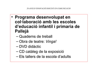 20 ANYS D’INNOVACIÓ DOCENT EN COMUNICACIO Programa desenvolupat en col·laboració amb les escoles d’educació infantil i primaria de Pallejà Quaderns de treball Obra de teatre:  Vinga! DVD didàctic CD catàleg de la exposició Els tallers de la escola d’adults 