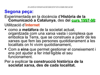 20 ANYS D’INNOVACIÓ DOCENT EN COMUNICACIO Segona peça: Experimentada en la docència d’ Història de la Comunicació a Catalunya , des  del  curs 1997-98 : Utilització d’ Internet   como a  metàfora  de la societat actual, organitzada com una xarxa vasta i complexa que embolica la Terra, que se construeix a partir de les xarxes que fem las persones quotidianament a les localitats on hi vivim quotidianament, Com a  eina  que permet gestionar el coneixement i ens pot ajudar a fer intel·ligible el seu funcionament.  Per a explicar  la construcció històrica de la societat xarxa, des de cada localitat. 