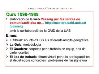 20 ANYS D’INNOVACIÓ DOCENT EN COMUNICACIO Curs 1998-1999 :   elaboració de la  web  Passeig per les xarxes   de comunicació des de... ,   http: // masters.oaid.uab.cat /passeig amb la col·laboració de la OAID de la UAB Eines: L’àlbum : apunts d’HCS als diferents àmbits geogràfics La Guia : metodologia El Quadern : carpetes per a treballs en equip, des de cada localitat El lloc de trobada : fòrum virtual per a la participació en el debat sobre conceptes i problemes de l’assignatura 