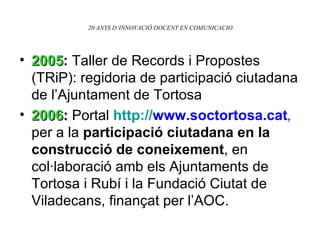 20 ANYS D’INNOVACIÓ DOCENT EN COMUNICACIO 2005 :  Taller de Records i Propostes (TRiP): regidoria de participació ciutadana de l’Ajuntament de Tortosa 2006 :  Portal  http: // www.soctortosa.cat ,  per a la  participació ciutadana en la construcció de coneixement , en col·laboració amb els Ajuntaments de Tortosa i Rubí i la Fundació Ciutat de Viladecans, finançat per l’AOC . 