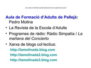 20 ANYS D’INNOVACIÓ DOCENT EN COMUNICACIO Aula de Formació d’Adults de Pallejà :  Pedro Molina La Revista de la Escola d’Adults  Programes de ràdio: Ràdio Simpatía /  La mañana del Concierto Xarxa de blogs col·lectius: http: // lamolinada.blog.com http://lamolinada2.blog.com http://lamolinada3.blog.com 