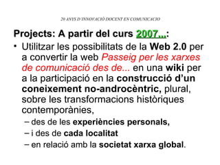 20 ANYS D’INNOVACIÓ DOCENT EN COMUNICACIO Projects: A partir del curs  2007... : Utilitzar les possibilitats de la  Web 2.0  per a convertir la web  Passeig per les xarxes de comunicació des de...  en una  wiki  per a la participació en la  construcció d’un coneixement no-androcèntric,  plural, sobre les transformacions històriques contemporànies,  des de les  experiències personals,  i des de  cada localitat  en relació amb la  societat xarxa global . 
