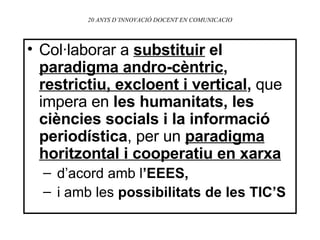 20 ANYS D’INNOVACIÓ DOCENT EN COMUNICACIO Col·laborar a  substituir   el  paradigma andro-cèntric ,  restrictiu, excloent i vertical ,  que impera en  les humanitats, les ciències socials i la informació periodística , per un  paradigma horitzontal i cooperatiu en xarxa d’acord amb l ’EEES, i amb les  possibilitats de les TIC’S 