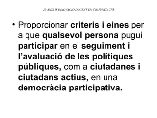 20 ANYS D’INNOVACIÓ DOCENT EN COMUNICACIO Proporcionar  criteris i eines  per a que  qualsevol persona  pugui  participar  en el  seguiment i l’avaluació de les polítiques públiques,  com a  ciutadanes i ciutadans actius,  en una  democràcia participativa. 