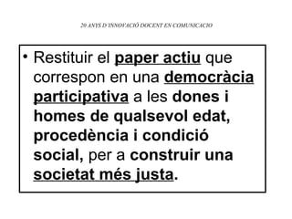 20 ANYS D’INNOVACIÓ DOCENT EN COMUNICACIO Restituir el  paper actiu   que correspon en una   democràcia participativa   a les  dones i homes de qualsevol edat, procedència i condició social,  per a  construir una  societat més justa . 