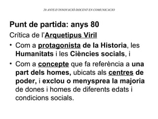 20 ANYS D’INNOVACIÓ DOCENT EN COMUNICACIO Punt de partida: anys 80   Crítica de l’ Arquetipus Viril   Com a  protagonista  de la Historia , les  Humanitats  i les  Ciències socials , i Com a  concepte  que fa referència a  una   part dels homes,  ubicats als  centres  de poder,  i  exclou o menysprea la majoria  de dones i homes de diferents edats i condicions socials. 