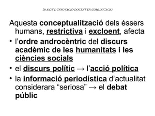 20 ANYS D’INNOVACIÓ DOCENT EN COMUNICACIO Aquesta  conceptualització  dels éssers humans,  restrictiva  i  excloent , afecta l’ ordre androcèntric  del  discurs acadèmic de les  humanitats  i les  ciències socials el  discurs polític   ->  l’ acció política la  informació periodística  d’actualitat considerara “seriosa”  -> el  debat públic 