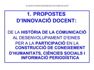 20 ANYS D’INNOVACIÓ DOCENT EN COMUNICACIO PROPOSTES  D’INNOVACIÓ DOCENT :   DE LA  HISTÒRIA DE LA COMUNICACIÓ AL DESENVOLUPAMENT D’EINES  PER A LA  PARTICIPACIÓ  EN LA  CONSTRUCCIÓ DE CONEIXEMENT D’HUMANITATS, CIÈNCIES SOCIALS I INFORMACIÓ PERIODÍSTICA 