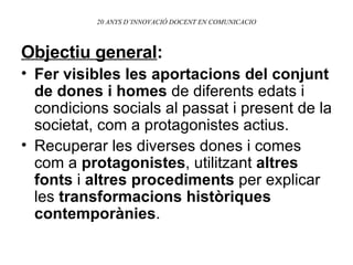 20 ANYS D’INNOVACIÓ DOCENT EN COMUNICACIO Objectiu general : Fer visibles les aportacions del conjunt de dones i homes  de diferents edats i condicions socials al passat i present de la societat, com a protagonistes actius. Recuperar les diverses dones i comes com a  protagonistes , utilitzant  altres fonts  i  altres procediments  per explicar les  transformacions històriques contemporànies . 