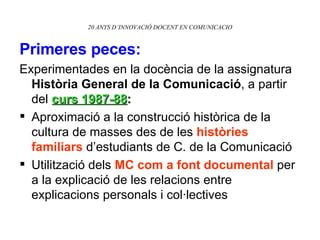 Primeres peces:   Experimentades en la docència de la assignatura  Història General de la Comunicació , a partir del  curs 1987-88 : Aproximació a la construcció històrica de la cultura de masses des de les  històries familiars  d’estudiants de C. de la Comunicació Utilització dels  MC com a font documental  per a la explicació de les relacions entre explicacions personals i col·lectives 20 ANYS D’INNOVACIÓ DOCENT EN COMUNICACIO 