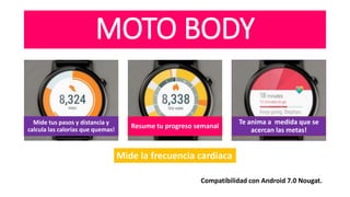 MOTO BODY
Mide tus pasos y distancia y
calcula las calorías que quemas!
Resume tu progreso semanal
Te anima a medida que se
acercan las metas!
Mide la frecuencia cardiaca
Compatibilidad con Android 7.0 Nougat.
 