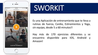 SWORKIT
Es una Aplicación de entrenamiento que te lleva a
rutinas de fuerza, Cardio, Estiramientos y Yoga,
sin equipo, desde 5 a 60 minutos!!
Hay más de 170 ejercicios diferentes y se
encuentra disponible para IOS, Android y
Amazon!
 