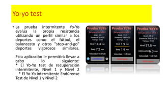 Yo-yo test
• La prueba intermitente Yo-Yo
evalúa la propia resistencia
utilizando un perfil similar a los
deportes como el fútbol, el
baloncesto y otros "stop-and-go"
deportes vigorosos similares.
Esta aplicación le permitirá llevar a
cabo lo siguiente:
* El Yo-Yo test de recuperación
intermitente, Nivel 1 y Nivel 2
* El Yo-Yo intermitente Endúrense
Test de Nivel 1 y Nivel 2
 