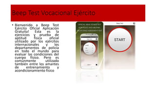 Beep Test Vocacional Ejército
• Bienvenido a Beep Test
Ejército Oficial Aplicación
Gratuita! Esta es la
ejercicios y prueba de
aptitud física oficial
utilizado por los ejércitos
internacionales y los
departamentos de policía
en todo el mundo para
evaluar las condiciones del
cuerpo físico. Pero es
comúnmente utilizado
también entre los amantes
de entrenamiento y
acondicionamiento físico
 