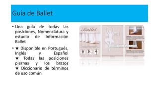 Guía de Ballet
• Una guía de todas las
posiciones, Nomenclatura y
estudio de Información
Ballet
• ★ Disponible en Portugués,
Inglés y Español
★ Todas las posiciones
piernas y los brazos
★ Diccionario de términos
de uso común
 