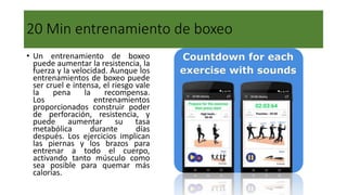 20 Min entrenamiento de boxeo
• Un entrenamiento de boxeo
puede aumentar la resistencia, la
fuerza y la velocidad. Aunque los
entrenamientos de boxeo puede
ser cruel e intensa, el riesgo vale
la pena la recompensa.
Los entrenamientos
proporcionados construir poder
de perforación, resistencia, y
puede aumentar su tasa
metabólica durante días
después. Los ejercicios implican
las piernas y los brazos para
entrenar a todo el cuerpo,
activando tanto músculo como
sea posible para quemar más
calorías.
 