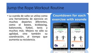 Jump the Rope Workout Routine
• La cuerda de salto se utiliza como
una herramienta de ejercicio en
muchos deportes diferentes,
como el boxeo, kickboxing,
baloncesto, fútbol, tenis y
muchos más. Mejora no sólo su
agilidad, sino también su
coordinación, al tiempo que
aumenta su resistencia.
 