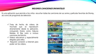 MEJORES CANCIONES INFANTILES
Es una aplicación que permite a los niños escuchar todas las canciones de sus series y películas favoritas de Disney,
así como de programas de televisión.
 Trata de hecho de videos de
YouTube que se reproducen
directamente desde la aplicación,
incluyendo títulos como Hakuna
Matata, El Rey León o incluso
canciones de Parchis.
 Vídeos educativos y especialmente
elegidos para ellos.
 Requiere conexión a Internet para
poder ver los vídeos.
 